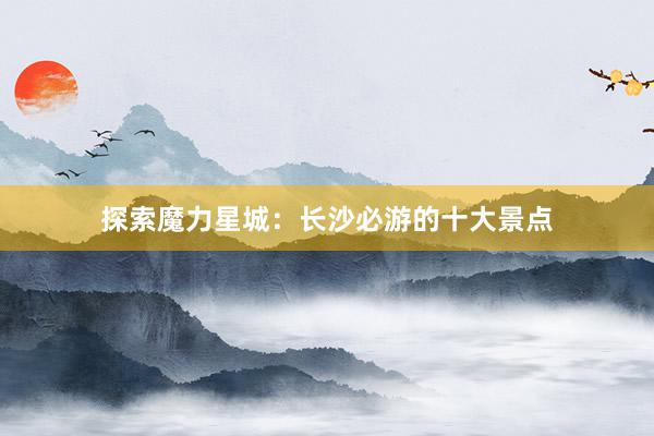 探索魔力星城：长沙必游的十大景点